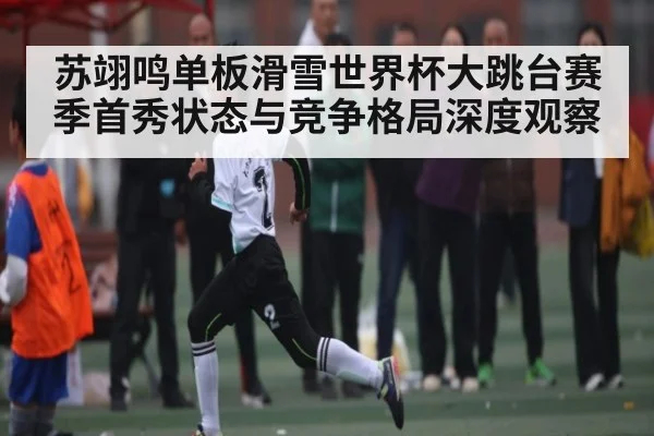 苏翊鸣单板滑雪世界杯大跳台赛季首秀状态与竞争格局深度观察