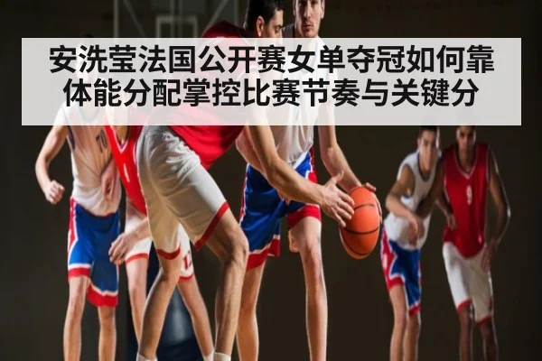 安洗莹法国公开赛女单夺冠如何靠体能分配掌控比赛节奏与关键分